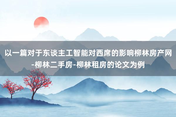 以一篇对于东谈主工智能对西席的影响柳林房产网-柳林二手房-柳林租房的论文为例